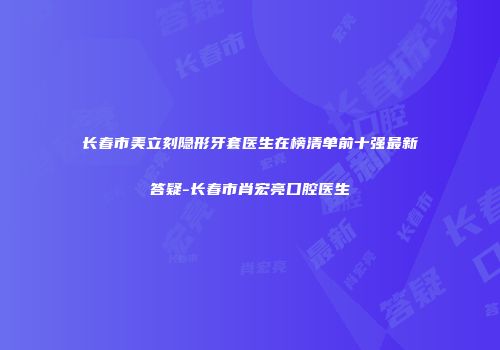 长春市美立刻隐形牙套医生在榜清单前十强最新答疑-长春市肖宏亮口腔医生