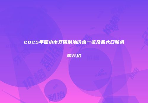 2025年丽水市牙周刮治价格一览及各大口腔机构介绍