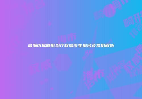 威海市耳畸形治疗权威医生排名及费用解析