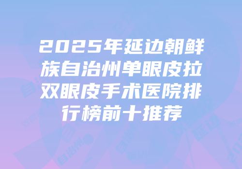 2025年延边朝鲜族自治州单眼皮拉双眼皮手术医院排行榜前十推荐