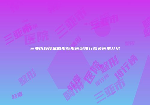 三亚市轻度耳畸形整形医院排行榜及医生介绍