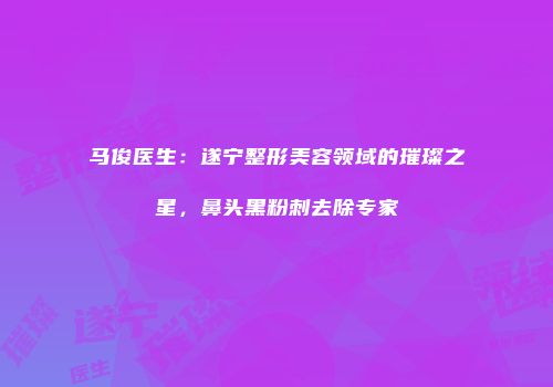 马俊医生：遂宁整形美容领域的璀璨之星，鼻头黑粉刺去除专家