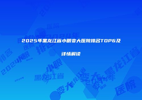 2025年黑龙江省小眼变大医院排名TOP6及详情解读