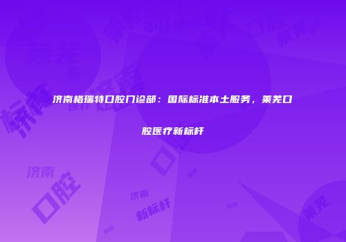 济南格瑞特口腔门诊部：国际标准本土服务，莱芜口腔医疗新标杆