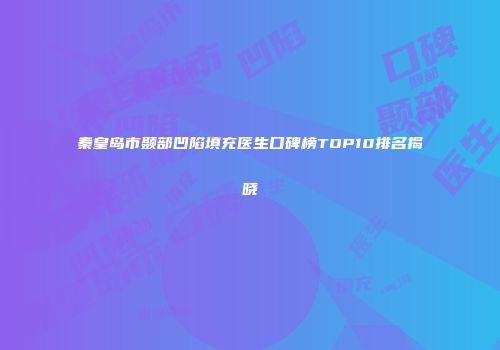 秦皇岛市颞部凹陷填充医生口碑榜TOP10排名揭晓