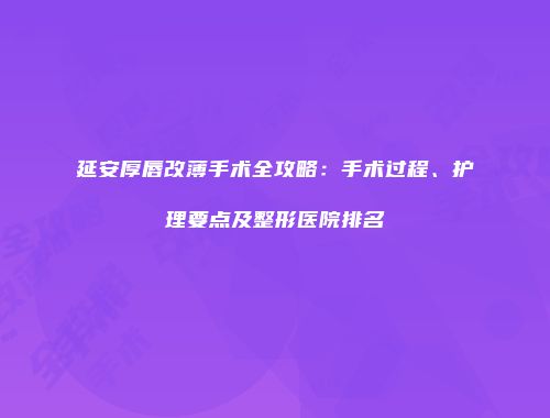 延安厚唇改薄手术全攻略：手术过程、护理要点及整形医院排名