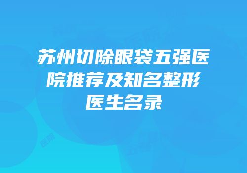 苏州切除眼袋五强医院推荐及知名整形医生名录
