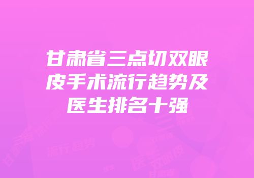 甘肃省三点切双眼皮手术流行趋势及医生排名十强