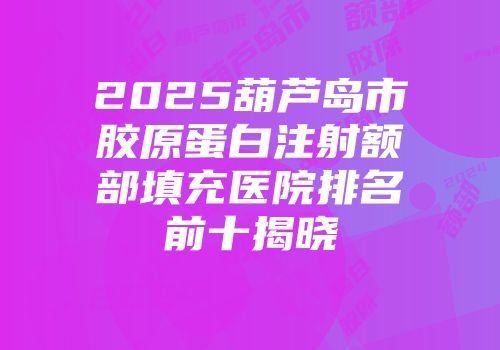 2025葫芦岛市胶原蛋白注射额部填充医院排名前十揭晓