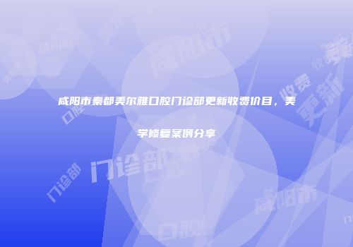 咸阳市秦都美尔雅口腔门诊部更新收费价目，美学修复案例分享