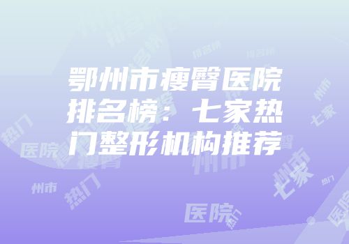 鄂州市瘦臀医院排名榜：七家热门整形机构推荐