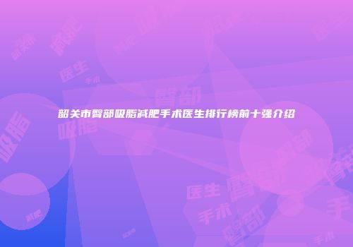 韶关市臀部吸脂减肥手术医生排行榜前十强介绍