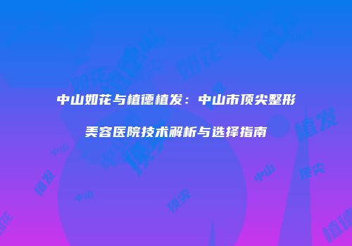 中山如花与植德植发：中山市顶尖整形美容医院技术解析与选择指南