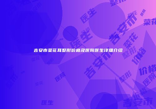吉安市菜花耳整形价格及医院医生详细介绍