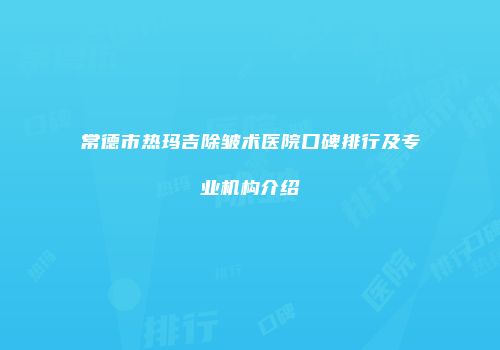 常德市热玛吉除皱术医院口碑排行及专业机构介绍
