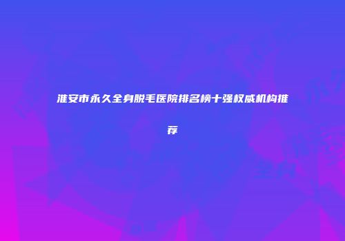 淮安市永久全身脱毛医院排名榜十强权威机构推荐
