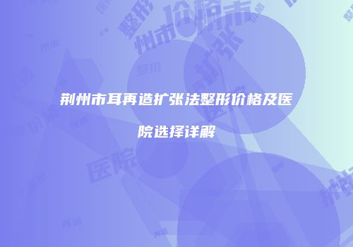 荆州市耳再造扩张法整形价格及医院选择详解