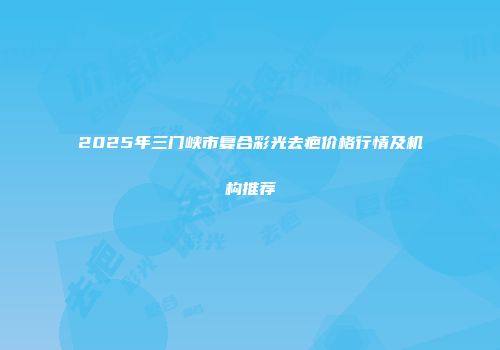 2025年三门峡市复合彩光去疤价格行情及机构推荐