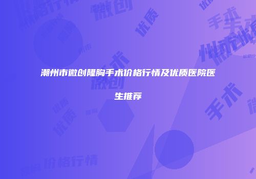潮州市微创隆胸手术价格行情及优质医院医生推荐