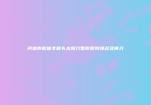 河池市膨体丰额头太阳穴整形医院排名及简介