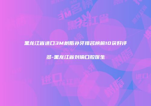 黑龙江省进口3M树脂补牙排名榜前10获好评多-黑龙江省刘瑜口腔医生
