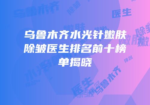 乌鲁木齐水光针嫩肤除皱医生排名前十榜单揭晓