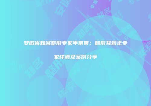 安徽省知名整形专家年京京：畸形耳矫正专家详解及案例分享