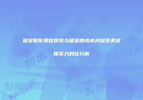 延安整形美容医院与延安颜术水光轻医美连锁实力对比分析