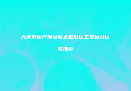 大庆市国产钢丝矫正整形医生排名及医院推荐