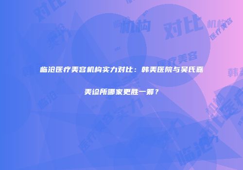 临沧医疗美容机构实力对比：韩美医院与吴氏嘉美诊所哪家更胜一筹？