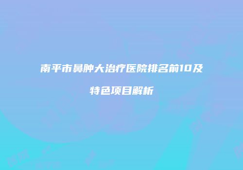 南平市鼻肿大治疗医院排名前10及特色项目解析