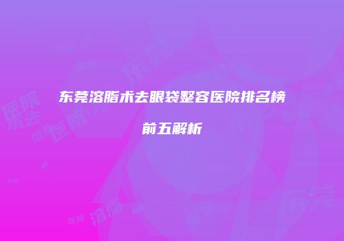 东莞溶脂术去眼袋整容医院排名榜前五解析