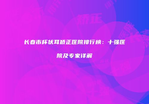 长春市杯状耳矫正医院排行榜：十强医院及专家详解