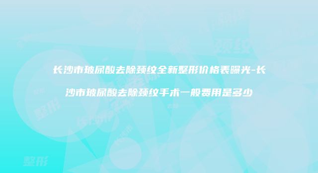 长沙市玻尿酸去除颈纹全新整形价格表曝光-长沙市玻尿酸去除颈纹手术一般费用是多少