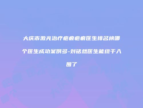 大庆市激光治疗疤痕疤痕医生排名榜哪个医生成功案例多-刘铭然医生能终于入围了