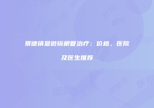 景德镇显微镜根管治疗：价格、医院及医生推荐