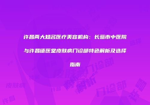 许昌两大知名医疗美容机构：长葛市中医院与许昌德医堂皮肤病门诊部特色解析及选择指南