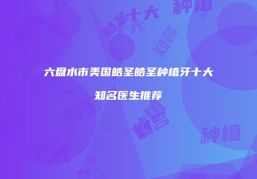 六盘水市美国皓圣皓圣种植牙十大知名医生推荐