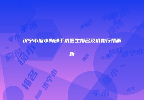 济宁市缩小胸部手术医生排名及价格行情解析