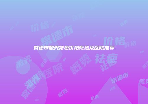 常德市激光祛疤价格概览及医院推荐