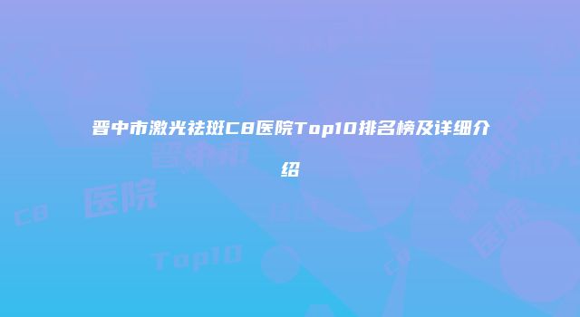 晋中市激光祛斑C8医院Top10排名榜及详细介绍