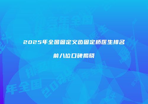 2025年全国固定义齿固定桥医生排名前八位口碑揭晓