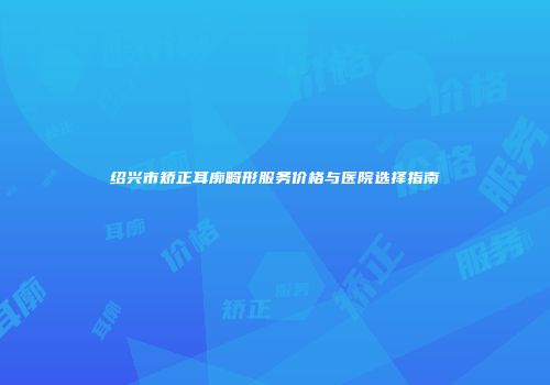 绍兴市矫正耳廓畸形服务价格与医院选择指南