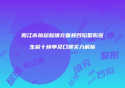 阳江市玻尿酸填充面颊凹陷整形医生前十榜单及口碑实力解析