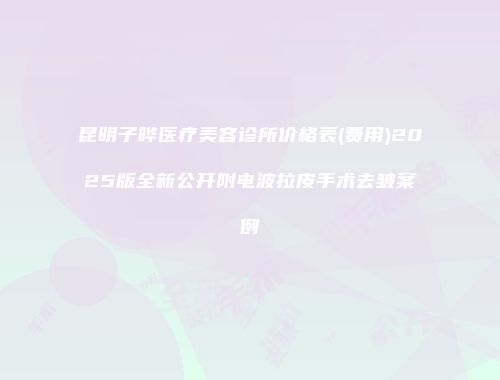 昆明子晔医疗美容诊所价格表(费用)2025版全新公开附电波拉皮手术去皱案例