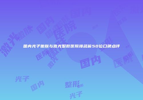 国内光子嫩肤与激光整形医院排名前50位口碑点评