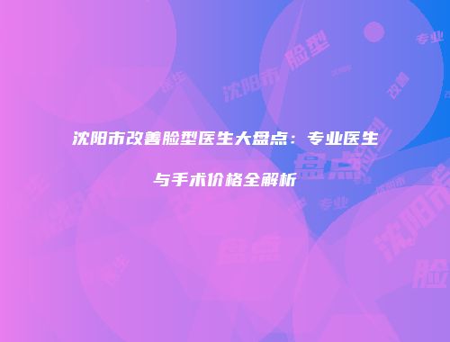 沈阳市改善脸型医生大盘点：专业医生与手术价格全解析