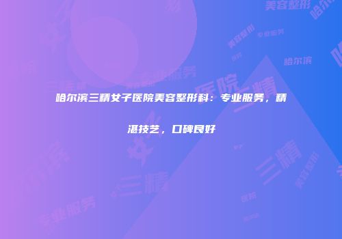 哈尔滨三精女子医院美容整形科：专业服务，精湛技艺，口碑良好