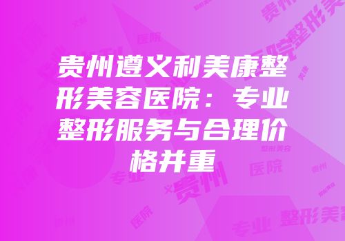 贵州遵义利美康整形美容医院：专业整形服务与合理价格并重