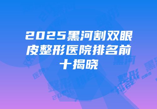 2025黑河割双眼皮整形医院排名前十揭晓